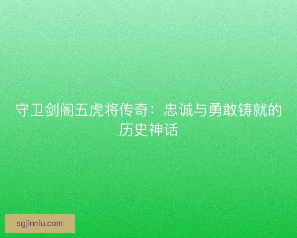 守卫剑阁五虎将传奇：忠诚与勇敢铸就的历史神话