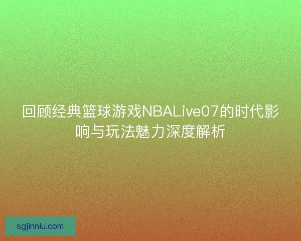 回顾经典篮球游戏NBALive07的时代影响与玩法魅力深度解析