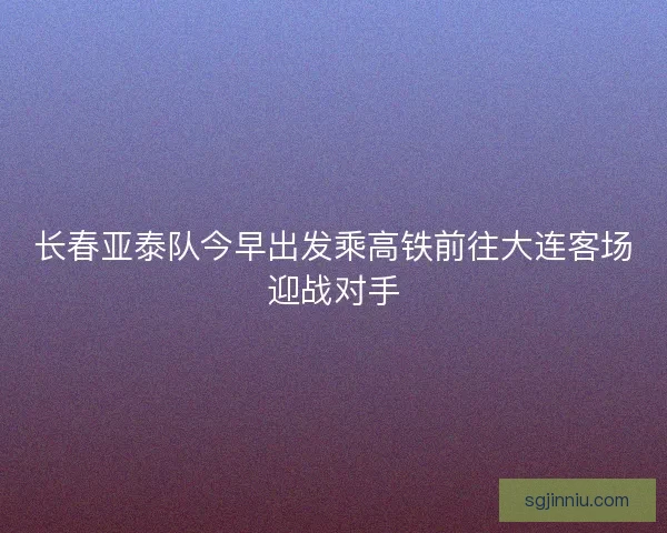 长春亚泰队今早出发乘高铁前往大连客场迎战对手