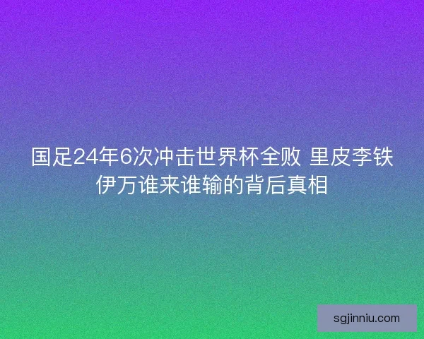 国足24年6次冲击世界杯全败 里皮李铁伊万谁来谁输的背后真相
